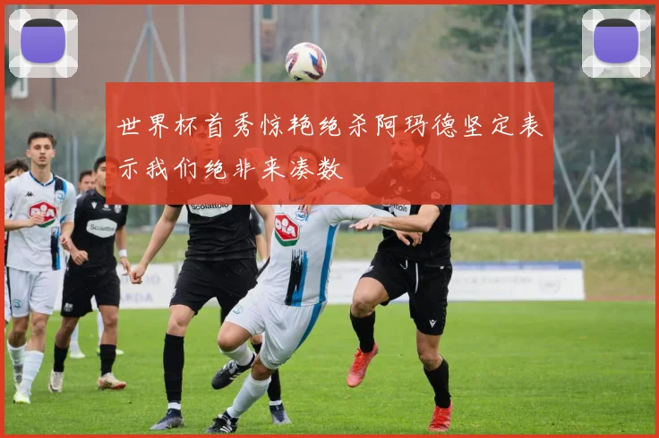 世界杯首秀惊艳绝杀阿玛德坚定表示我们绝非来凑数