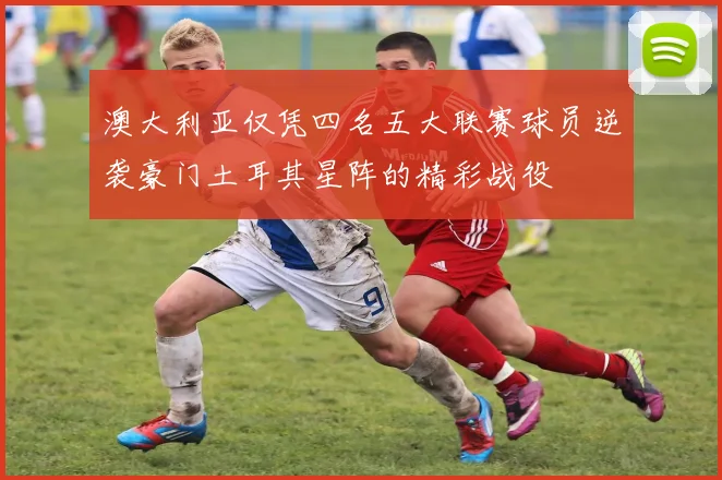 澳大利亚仅凭四名五大联赛球员逆袭豪门土耳其星阵的精彩战役