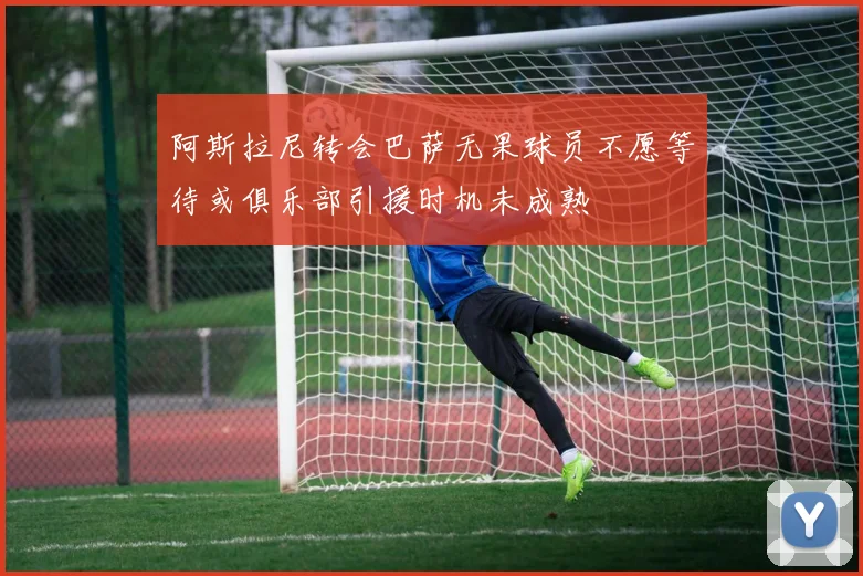 阿斯拉尼转会巴萨无果球员不愿等待或俱乐部引援时机未成熟