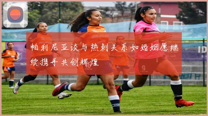 帕利尼亚谈与热刺关系如婚姻愿继续携手共创辉煌