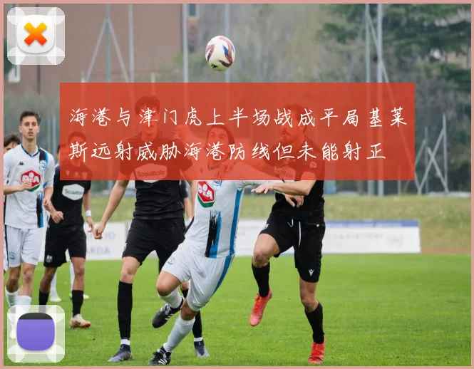 海港与津门虎上半场战成平局基莱斯远射威胁海港防线但未能射正