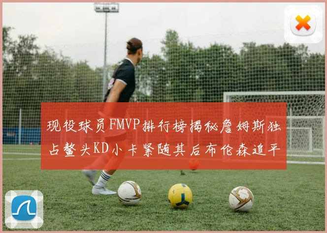 现役球员FMVP排行榜揭秘詹姆斯独占鳌头KD小卡紧随其后布伦森追平库里约基奇等