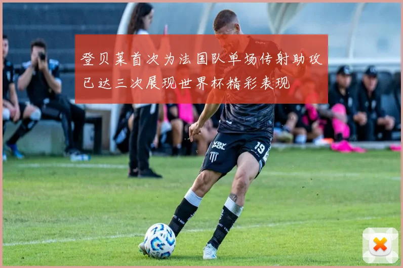 登贝莱首次为法国队单场传射助攻已达三次展现世界杯精彩表现