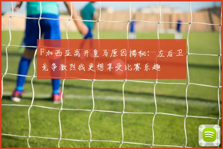 F加西亚离开皇马原因揭秘：左后卫竞争激烈我更想享受比赛乐趣