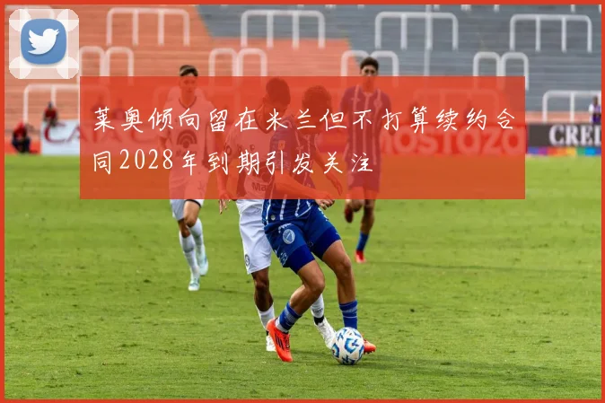 莱奥倾向留在米兰但不打算续约合同2028年到期引发关注