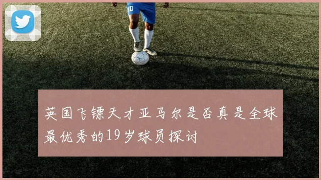 英国飞镖天才亚马尔是否真是全球最优秀的19岁球员探讨