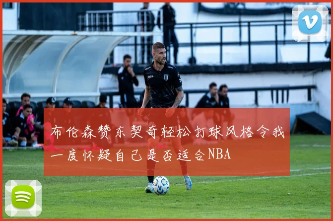 布伦森赞东契奇轻松打球风格令我一度怀疑自己是否适合NBA