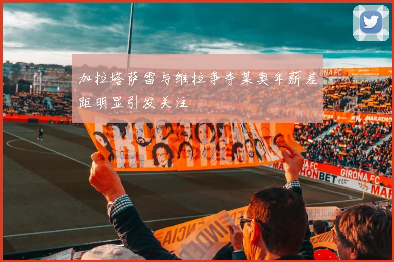 加拉塔萨雷与维拉争夺莱奥年薪差距明显引发关注
