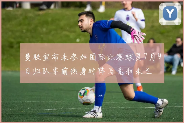 曼联宣布未参加国际比赛球员7月9日归队季前热身对阵马竞和米兰