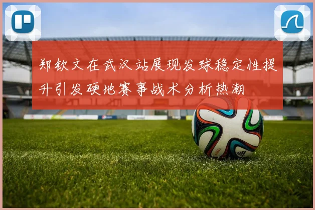 郑钦文在武汉站展现发球稳定性提升引发硬地赛事战术分析热潮