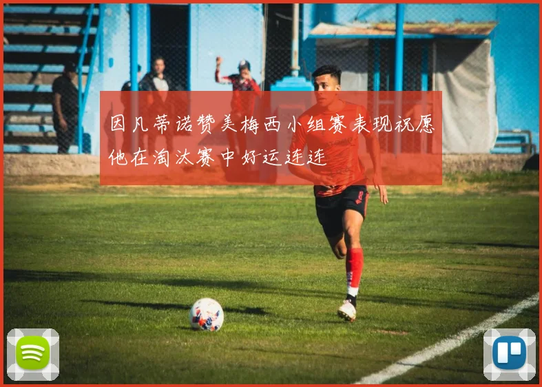 因凡蒂诺赞美梅西小组赛表现祝愿他在淘汰赛中好运连连
