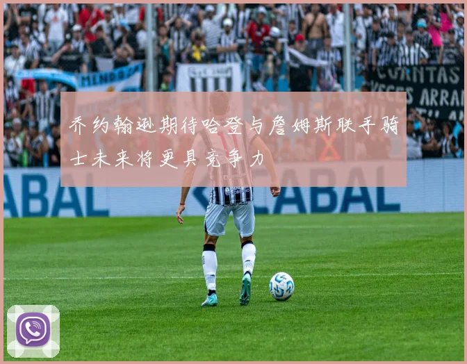 乔约翰逊期待哈登与詹姆斯联手骑士未来将更具竞争力