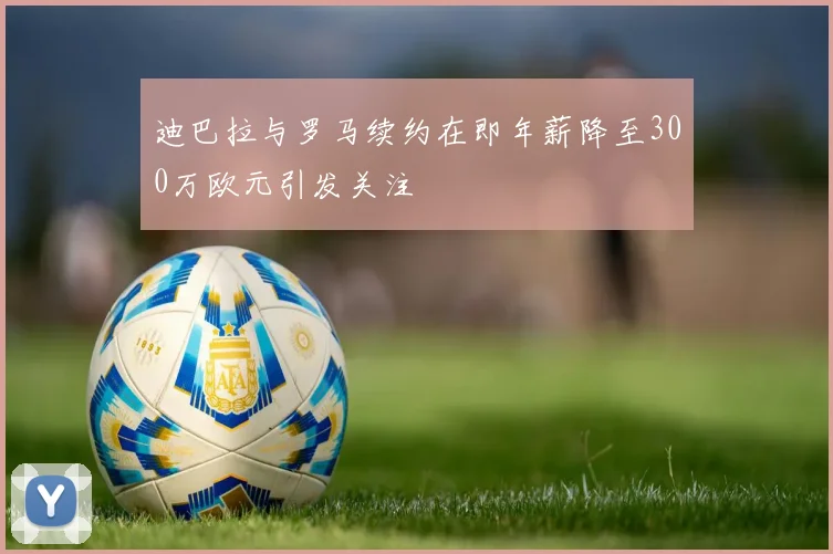 迪巴拉与罗马续约在即年薪降至300万欧元引发关注
