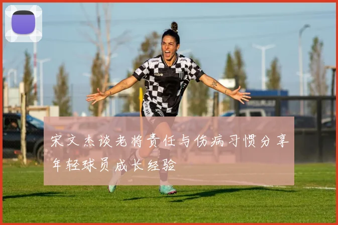 宋文杰谈老将责任与伤病习惯分享年轻球员成长经验